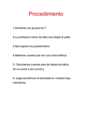 Procedimiento
1.Armamos los grupos de 7.
2.La profesora nelvis de alba nos dirigió al patio
3.Nos explicó el procedimiento
4.Medimos nuestro pie con una cinta métrica
5. Calculamos cuantos pies de distancia había
de un punto x aun punto y
6. luego escribimos el resultado en nuestra hoja
milimétrica
 
