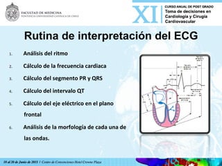 Rutina de interpretación del ECG
1.  Análisis	
  del	
  ritmo	
  
2.  Cálculo	
  de	
  la	
  frecuencia	
  cardiaca	
  
3.  Cálculo	
  del	
  segmento	
  PR	
  y	
  QRS	
  
4.  Cálculo	
  del	
  intervalo	
  QT	
  
5.  Cálculo	
  del	
  eje	
  eléctrico	
  en	
  el	
  plano	
  
frontal	
  
6.  Análisis	
  de	
  la	
  morfología	
  de	
  cada	
  una	
  de	
  
las	
  ondas.	
  
 