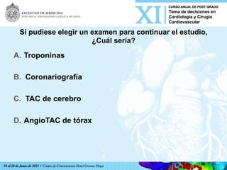Si pudiese elegir un examen para continuar el estudio,
¿Cuál sería?
A.  Troponinas
B.  Coronariografía
C.  TAC de cerebro
D.  AngioTAC de tórax	
  
 