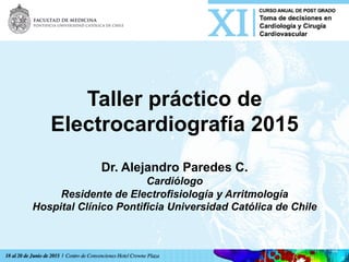 Taller práctico de
Electrocardiografía 2015
Dr. Alejandro Paredes C.
Cardiólogo
Residente de Electrofisiología y Arritmología
Hospital Clínico Pontificia Universidad Católica de Chile
 