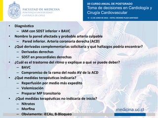 XII CURSO ANUAL DE POSTGRADO
Toma de decisiones en Cardiología y
Cirugía Cardiovascular
9	–	11	DE	JUNIO	DE	2016	–	HOTEL	CROWNE	PLAZA	SANTIAGO	
		 medicina.uc.cl
•  DiagnósAco	
–  IAM	con	SDST	inferior	+	BAVC	
•  Nombre	la	pared	afectada	y	probable	arteria	culpable	
–  	Pared	inferior.	Arteria	coronaria	derecha	(ACD)	
•  ¿Qué	derivadas	complementarias	solicitaría	y	qué	hallazgos	podría	encontrar?	
–  Derivadas	derechas	
–  SDST	en	precordiales	derechas	
•  ¿Cuál	es	el	trastorno	del	ritmo	y	explique	a	qué	se	puede	deber?	
–  BAVC	
–  Compromiso	de	la	rama	del	nodo	AV	de	la	ACD	
•  ¿Qué	medidas	terapéuAcas	indicaría?	
–  Reperfusión	por	medio	más	expedito	
–  Volemización	
–  Preparar	MP	transitorio	
•  	¿Qué	medidas	terapéuAcas	no	indicaría	de	inicio?	
–  Nitratos	
–  Morﬁna	
–  Obviamente:	iECAs,	B-Bloqueo	
 