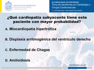 XII CURSO ANUAL DE POSTGRADO
Toma de decisiones en Cardiología y
Cirugía Cardiovascular
9	–	11	DE	JUNIO	DE	2016	–	HOTEL	CROWNE	PLAZA	SANTIAGO	
		 medicina.uc.cl
¿Qué cardiopatía subyacente tiene este
paciente con mayor probabilidad?
A.  Miocardiopatía hipertrófica
B.  Displasia arritmogénica del ventrículo derecho
C.  Enfermedad de Chagas
D.  Amiloidosis	
 