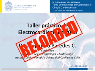 XII CURSO ANUAL DE POSTGRADO
Toma de decisiones en Cardiología y
Cirugía Cardiovascular
9	–	11	DE	JUNIO	DE	2016	–	HOTEL	CROWNE	PLAZA	SANTIAGO	
		 medicina.uc.cl	
Taller	prácAco	de	
ElectrocardiograGa	2016	
	
Dr.	Alejandro	Paredes	C.	
Cardiólogo	
Residente	de	Electroﬁsiología	y	Arritmología	
Hospital	Clínico	Pon:ﬁcia	Universidad	Católica	de	Chile	
 