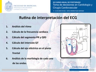 XII CURSO ANUAL DE POSTGRADO
Toma de decisiones en Cardiología y
Cirugía Cardiovascular
9	–	11	DE	JUNIO	DE	2016	–	HOTEL	CROWNE	PLAZA	SANTIAGO	
		 medicina.uc.cl	
RuAna	de	interpretación	del	ECG
1.  Análisis	del	ritmo	
2.  Cálculo	de	la	frecuencia	cardiaca	
3.  Cálculo	del	segmento	PR	y	QRS	
4.  Cálculo	del	intervalo	QT	
5.  Cálculo	del	eje	eléctrico	en	el	plano	
frontal	
6.  Análisis	de	la	morfología	de	cada	una	
de	las	ondas.	
 