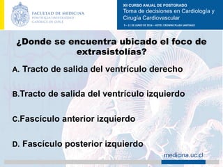 XII CURSO ANUAL DE POSTGRADO
Toma de decisiones en Cardiología y
Cirugía Cardiovascular
9	–	11	DE	JUNIO	DE	2016	–	HOTEL	CROWNE	PLAZA	SANTIAGO	
		 medicina.uc.cl
¿Donde se encuentra ubicado el foco de
extrasistolías?
A.  Tracto de salida del ventrículo derecho
B. Tracto de salida del ventrículo izquierdo
C. Fascículo anterior izquierdo
D.  Fascículo posterior izquierdo	
 