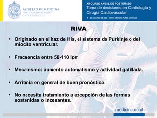 XII CURSO ANUAL DE POSTGRADO
Toma de decisiones en Cardiología y
Cirugía Cardiovascular
9	–	11	DE	JUNIO	DE	2016	–	HOTEL	CROWNE	PLAZA	SANTIAGO	
		 medicina.uc.cl
RIVA
•  Originado en el haz de His, el sistema de Purkinje o del
miocito ventricular.
•  Frecuencia entre 50-110 lpm
•  Mecanismo: aumento automatismo y actividad gatillada.
•  Arritmia en general de buen pronóstico.
•  No necesita tratamiento a excepción de las formas
sostenidas o incesantes.	
 