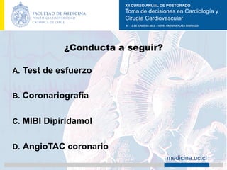 XII CURSO ANUAL DE POSTGRADO
Toma de decisiones en Cardiología y
Cirugía Cardiovascular
9	–	11	DE	JUNIO	DE	2016	–	HOTEL	CROWNE	PLAZA	SANTIAGO	
		 medicina.uc.cl
¿Conducta a seguir?
A.  Test de esfuerzo
B.  Coronariografía
C.  MIBI Dipiridamol
D.  AngioTAC coronario	
 