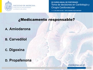 XII CURSO ANUAL DE POSTGRADO
Toma de decisiones en Cardiología y
Cirugía Cardiovascular
9	–	11	DE	JUNIO	DE	2016	–	HOTEL	CROWNE	PLAZA	SANTIAGO	
		 medicina.uc.cl
¿Medicamento responsable?
A.  Amiodarona
B.  Carvedilol
C.  Digoxina
D.  Propafenona	
 