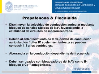 XII CURSO ANUAL DE POSTGRADO
Toma de decisiones en Cardiología y
Cirugía Cardiovascular
9	–	11	DE	JUNIO	DE	2016	–	HOTEL	CROWNE	PLAZA	SANTIAGO	
		 medicina.uc.cl
Propafenona & Flecainida
•  Disminuyen la velocidad de conducción auricular mediante
bloqueo de canales rápidos de Na+, favoreciendo la
estabilidad de circuitos de macrorreentrada.
•  Debido al enlentecimiento de la velocidad de conducción
auricular, los flutter IC suelen ser lentos, y se pueden
conducir 1:1 a los ventrículos.
•  Aberrancia en la conducción dependiente de frecuencia.
•  Deben ser usados con bloqueadores del NAV como B-
bloqueo o Ca+2 antagonistas.
 