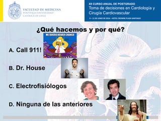 XII CURSO ANUAL DE POSTGRADO
Toma de decisiones en Cardiología y
Cirugía Cardiovascular
9	–	11	DE	JUNIO	DE	2016	–	HOTEL	CROWNE	PLAZA	SANTIAGO	
		 medicina.uc.cl
¿Qué hacemos y por qué?
A.  Call 911!
B.  Dr. House
C.  Electrofisiólogos
D.  Ninguna de las anteriores	
 
