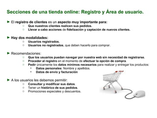 Secciones de una tienda online: Registro y Área de usuario. El  registro de clientes  es un  aspecto muy importante para: Que nuestros clientes realicen sus pedidos. Llevar a cabo acciones  de  fidelización y captación de nuevos clientes. Hay dos modalidades: Usuarios registrados. Usuarios no registrados , que deben hacerlo para comprar. Recomendaciones:  Que   los usuarios puedan navegar por nuestra web sin necesidad de registrarse. Proceder al registro  en el momento de  efectuar la opción de compra . Pedir  únicamente los  datos mínimos necesarios  para realizar y entregar los productos: Datos personales : Nombre y apellidos. Datos de envío y facturación A los usuarios les debemos permitir: Consultar y modificar sus datos . Tener un  histórico de sus pedidos . Promociones especiales y descuentos. 