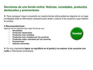 Secciones de una tienda online: Noticias, novedades, productos destacados y promociones. Para conseguir mayor conversión en nuestra tienda online podemos disponer en un lugar privilegiado toda la información necesaria para atraer y seducir a los usuarios a que realicen la compra.   Recomendaciones:  Algunos de los aspectos que mejor funcionan son:    Novedades. Productos destacados. Productos más vendidos. Productos más visitados por los usuarios. Productos mejor valorados por los usuarios. Promociones. Noticias relevantes.   Es muy importante  lograr un equilibrio en el portal y no saturar a los usuarios con ruido  e información innecesaria  para el proceso de compra. 