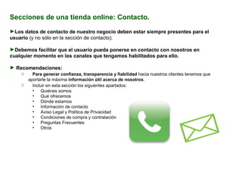 Secciones de una tienda online: Contacto. Los datos de contacto de nuestro negocio deben estar siempre presentes para el usuario  (y no sólo en la sección de contacto).  Debemos facilitar que el usuario pueda ponerse en contacto con nosotros en cualquier momento en los canales que tengamos habilitados para ello. Recomendaciones:  Para generar confianza, transparencia y fiabilidad  hacia nuestros clientes tenemos que aportarle la máxima  información útil acerca de nosotros .   Incluir en esta sección los siguientes apartados:  Quiénes somos Qué ofrecemos Dónde estamos Información de contacto Aviso Legal y Política de Privacidad Condiciones de compra y contratación Preguntas Frecuentes Otros 