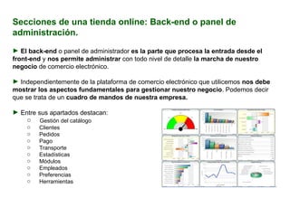 Secciones de una tienda online: Back-end o panel de administración. El back-end  o panel de administrador  es la parte que procesa la entrada desde el front-end  y  nos permite administrar  con todo nivel de detalle  la marcha de nuestro negocio  de comercio electrónico.  Independientemente de la plataforma de comercio electrónico que utilicemos  nos debe mostrar los aspectos fundamentales para gestionar nuestro negocio . Podemos decir que se trata de un  cuadro de mandos de nuestra empresa. Entre sus apartados destacan:   Gestión del catálogo Clientes Pedidos Pago  Transporte Estadísticas Módulos Empleados Preferencias Herramientas 