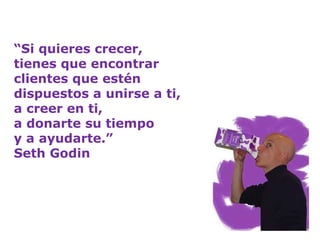 “ Si quieres crecer,  tienes que encontrar  clientes que estén  dispuestos a unirse a ti,  a creer en ti,  a donarte su tiempo  y a ayudarte.” Seth Godin   