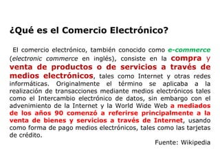 ¿Qué es el Comercio Electrónico? El comercio electrónico, también conocido como  e-commerce  ( electronic commerce  en inglés), consiste en la  compra  y  venta de productos o de servicios a través de medios electrónicos , tales como Internet y otras redes informáticas. Originalmente el término se aplicaba a la realización de transacciones mediante medios electrónicos tales como el Intercambio electrónico de datos, sin embargo con el advenimiento de la Internet y la World Wide Web  a mediados de los años 90 comenzó a referirse principalmente a la venta de bienes y servicios a través de Internet , usando como forma de pago medios electrónicos, tales como las tarjetas de crédito. Fuente: Wikipedia 