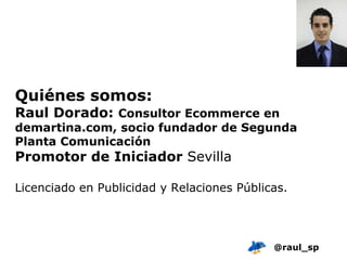 Quiénes somos: Raul Dorado:  Consultor Ecommerce en demartina.com, socio fundador de Segunda Planta Comunicación Promotor de Iniciador  Sevilla Licenciado en Publicidad y Relaciones Públicas.  @raul_sp 