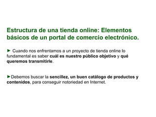 Estructura de una tienda online: Elementos básicos de un portal de comercio electrónico. Cuando nos enfrentamos a un proyecto de tienda online lo fundamental es saber  cuál es nuestro público objetivo  y  qué queremos transmitirle . Debemos buscar la  sencillez, un buen catálogo de productos y contenidos , para conseguir notoriedad en Internet. 