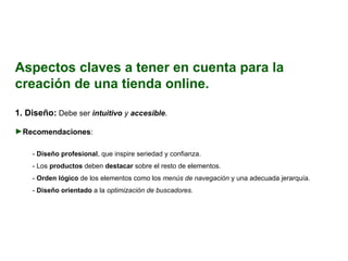 Aspectos claves a tener en cuenta para la creación de una tienda online. 1.  Diseño:   Debe ser  intuitivo  y  accesible . Recomendaciones : -  Diseño profesional , que inspire seriedad y confianza. - Los  productos  deben  destacar  sobre el resto de elementos. -  Orden lógico  de los elementos como los  menús de navegación  y una adecuada jerarquía. -  Diseño orientado  a la  optimización de buscadores. 