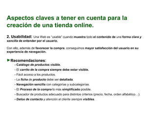 Aspectos claves a tener en cuenta para la creación de una tienda online. 2.  Usabilidad :  Una Web es “usable” cuando  muestra  todo  el contenido de  una  forma  clara y sencilla  de entender por el usuario. Con ello, además de  favorecer la compra , conseguimos  mayor satisfacción del usuario en su experiencia de navegación. Recomendaciones : - C atálogo de productos visible.  - El  carrito de la compra  siempre debe estar visible. - Fácil  acceso  a los productos. - La  ficha  de  producto   debe ser  detallada . -  Navegación sencilla  con categorías y subcategorías. - El  Proceso de la compra  lo más  simplificado  posible. - Buscador de productos adecuado para distintos criterios (precio, fecha, orden alfabético…). - Datos de contacto  y atención al cliente siempre  visibles . 