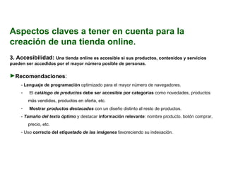 Aspectos claves a tener en cuenta para la creación de una tienda online. 3.  Accesibilidad:  Una tienda online es accesible si sus productos, contenidos y servicios pueden ser accedidos por el mayor número posible de personas.  Recomendaciones : -  Lenguaje de programación  optimizado para el mayor número de navegadores. El  catálogo de productos  debe ser accesible por categorías  como novedades, productos más vendidos, productos en oferta, etc. Mostrar  productos destacados   con un diseño distinto al resto de productos. -  Tamaño del texto óptimo   y destacar  información relevante : nombre producto, botón comprar, precio, etc. - Uso  correcto del  etiquetado de las imágenes   favoreciendo su indexación. 