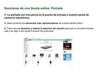 Secciones de una tienda online: Portada. La portada con frecuencia es la puerta de entrada a nuestro portal de comercio electrónico. Debe contener los  elementos más representativos  de nuestra tienda online. Tiene que ser  atractiva y retener la atención del usuario  para que no se cierre nuestra web y se vaya a otro portal a buscar los productos. 