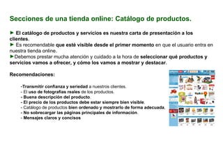Secciones de una tienda online: Catálogo de productos. El catálogo de productos y servicios es nuestra carta de presentación a los clientes .  Es recomendable  que esté visible desde el primer momento  en que el usuario entra en nuestra tienda online. Debemos prestar mucha atención y cuidado a la hora de  seleccionar qué productos y servicios vamos a ofrecer, y cómo los vamos a mostrar y destacar . Recomendaciones:  - Transmitir confianza y seriedad  a nuestros clientes.  - El  uso de fotografías reales  de los productos. - Buena descripción del producto . - El precio de los productos debe estar siempre bien visible .  - Catálogo de productos  bien ordenado y mostrarlo de forma adecuada ,  - No sobrecargar las páginas principales de información .  -  Mensajes claros y concisos . 