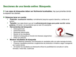 Secciones de una tienda online: Búsqueda. Las cajas de búsquedas deben ser fácilmente localizables,  hay que ponerlas donde la esperen los clientes. Debemos tener en cuenta:  Posición:  localización   intuitiva , normalmente (esquina superior derecha, o arriba en el centro). Tamaño :  Las cajas tienen que ser lo  suficientemente largas para poder escribir varias palabras . Al menos  se recomienda que se vean 30 caracteres. Herramientas de búsqueda:  Autosugerencias Autocorrecciones Búsqueda relacionadas Buscar en los resultados Ordenar la búsqueda en función de intereses (segmentar) Filtrar por atributos Mostrar resultados de búsqueda Nunca debemos presentar una búsqueda sin resultados sólo con este mensaje de texto.. Proponer resultados próximos o sugerencias de productos e invitarle a seguir navegando por nuestra tienda. Al mostrar los resultados es interesante ofrecer la posibilidad de consulta en varios formatos: modo lista, cuadrícula , imagen miniatura más información, etc. 