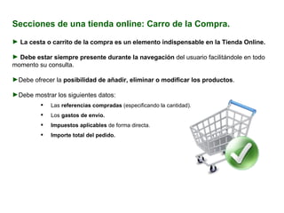 Secciones de una tienda online: Carro de la Compra. La  cesta o carrito de la compra es un elemento indispensable en la Tienda Online. Debe estar siempre presente durante la navegación  del usuario facilitándole en todo momento su consulta. Debe ofrecer la  posibilidad de añadir, eliminar o modificar los productos . Debe mostrar los siguientes datos:  Las  referencias compradas  (especificando la cantidad). Los  gastos de envío. Impuestos aplicables  de forma directa. Importe total del pedido. 