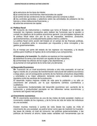 ADMINISTRACION DE EMPRESA SECTIMO SEMESTRE
CUN
a) la estructura de los tipos de interés
b) el control de los movimientos internacionales de capital
c) el control de las condiciones de los créditos para las compras a plazo
d) los controles generales o selectivos sobre las actividades de préstamo de los
bancos y otras instituciones financieras, y
e) sobre las emisiones de capital.
n) Política fiscal
R= Conjunto de instrumentos y medidas que toma el Estado con el objeto de
recaudar los ingresos necesarios para realizar las funciones que le ayuden a
cumplir los objetivos de la política económica general. Los principales ingresos de
la política fiscal estos son por la vía de impuestos, derechos, productos,
aprovechamientos y el endeudamiento público interno y externo.
La política fiscal como acción del Estado en el campo de las finanzas públicas,
busca el equilibrio entre lo recaudado por impuestos y otros conceptos y los
gastos gubernamentales.
Es el manejo por parte del estado de los ingresos vía impuestos, y la deuda
pública para modificar el ingreso de la comunidad y sus componentes.
El consumo y la inversión. Su objetivo se expresa en tres aspectos:
a) redistribuir la renta y los recursos con ajustes de tipo impositivo,
b) contrarrestar los efectos de los auges y las depresiones, y
c) aumentar el nivel general de la renta real y la demanda.
o) Desarrollo Económico
R= Transición de un nivel económico concreto a otro más avanzado, el cual se
logra a través de un proceso de transformación estructural del sistema económico
a largo plazo, con el consiguiente aumento de los factores productivos disponibles
y orientados a su mejor utilización; teniendo como resultado un crecimiento
equitativo entre los sectores de la producción.
El desarrollo implica mejores niveles de vida para la población y no sólo un
crecimiento del producto, por lo que representa cambios cuantitativos y
cualitativos.
Las expresiones fundamentales del desarrollo económico son: aumento de la
producción y productividad percápita en las diferentes ramas económicas, y
aumento del ingreso real percápita.
p) Crecimiento económico
R= El crecimiento económico es una de las metas de toda sociedad, implica un
incremento notable de los ingresos, y de la forma de vida de todos los individuos
de una sociedad.
Existen muchas maneras o puntos de vista desde los cuales se mide el
crecimiento de una sociedad, se podría tomar como ejes de medición la inversión,
las tasas de interés, el nivel de consumo, las políticas gubernamentales, o las
políticas de fomento al ahorro; todas estas variables son herramientas que se
 