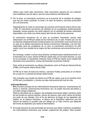 ADMINISTRACION DE EMPRESA SECTIMO SEMESTRE
CUN
utilizan para medir este crecimiento. Este crecimiento requiere de una medición
para establecer que tan lejos o que tan cerca estamos del desarrollo.
Por lo tanto, el crecimiento económico es el aumento de la cantidad de trabajos
que hay por metro cuadrado, la renta o el valor de bienes y servicios producidos
por una economía.
Habitualmente se mide en porcentaje de aumento del Producto Interno Bruto real,
o PIB. El crecimiento económico así definido se ha considerado (históricamente)
deseable, porque guarda una cierta relación con la cantidad de bienes materiales
disponibles y por ende una cierta mejora del nivel de vida de las personas.
El crecimiento económico de un país se considera importante, porque está
relacionado con el PIB per cápita de los individuos de un país. Puesto que uno de
los factores estadísticamente correlacionados con el bienestar socio-económico de
un país es la relativa abundancia de bienes económicos materiales y de otro tipo
disponibles para los ciudadanos de un país, el crecimiento económico ha sido
usado como una medida de la mejora de las condiciones socio-económicas de un
país.
Sin embargo, existen muchos otros factores correlacionados estadísticamente con
el bienestar de un país, siendo el PIB per cápita sólo uno de estos factores. Lo que
se ha suscitado un importante criticismo hacia el PIB per cápita como medida del
bienestar socio-económico, incluso del bienestar puramente material.
Para medir el crecimiento se utilizan indicadores como el Producto Nacional Bruto
(PNB) y el Producto Interno Bruto (PIB).
El PIB es el valor de todos los bienes y servicios finales producidos en el interior
de un país en un periodo de tiempo determinado.
Otro indicador que resulta de interés es el PIB per cápita, que es el cociente entre
el PIB real y la población, y brinda una idea más precisa del nivel de vida.
q) Encaje Bancario
R=La función principal de los intermediarios financieros (bancos, corporaciones de
ahorro y vivienda, corporaciones financieras, etc.) es captar recursos del público y
con ellos otorgar préstamos.
Dada la naturaleza de su negocio, las entidades financieras deben mantener parte
de sus fondos en activos líquidos, activos de reserva, para cubrir retiros de fondos
por parte de sus clientes. Con el fin de disminuir el riesgo de los depósitos del
público en el sistema financiero, el Banco de la República determina que los
activos de reserva no pueden caer por debajo de un valor mínimo que depende
del monto de depósitos que reciba el intermediario.
El encaje bancario es ese porcentaje de recursos que deben mantener congelados
los intermediarios financieros que reciben captaciones del público. Ellos pueden
 