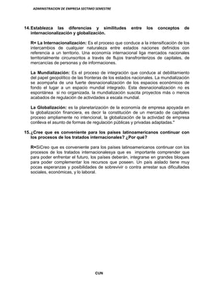 ADMINISTRACION DE EMPRESA SECTIMO SEMESTRE
CUN
14.Establezca las diferencias y similitudes entre los conceptos de
internacionalización y globalización.
R= La Internacionalización: Es el proceso que conduce a la intensificación de los
intercambios de cualquier naturaleza entre estados naciones definidos con
referencia a un territorio. Una economía internacional liga mercados nacionales
territorialmente circunscritos a través de flujos transfronterizos de capitales, de
mercancías de personas y de informaciones.
La Mundialización: Es el proceso de integración que conduce al debilitamiento
del papel geopolítico de las fronteras de los estados nacionales. La mundialización
se acompaña de una fuerte desnacionalización de los espacios económicos de
fondo el lugar a un espacio mundial integrado. Esta desnacionalización no es
espontánea si no organizada. la mundialización suscita proyectos más o menos
acabados de regulación de actividades a escala mundial.
La Globalización: es la planetarización de la economía de empresa apoyada en
la globalización financiera, es decir la constitución de un mercado de capitales
proceso ampliamente no intencional, la globalización de la actividad de empresa
conlleva el asunto de formas de regulación públicas y privadas adaptadas."
15.¿Cree que es conveniente para los países latinoamericanos continuar con
los procesos de los tratados internacionales? ¿Por qué?
R=SiCreo que es conveniente para los países latinoamericanos continuar con los
procesos de los tratados internacionalesya que es importante comprender que
para poder enfrentar el futuro, los países deberán, integrarse en grandes bloques
para poder complementar los recursos que poseen. Un país aislado tiene muy
pocas esperanzas y posibilidades de sobrevivir o contra arrestar sus dificultades
sociales, económicas, y lo laboral.
 