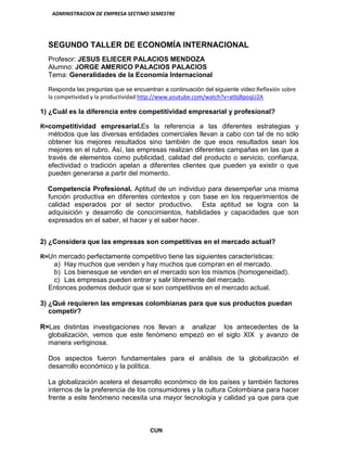 ADMINISTRACION DE EMPRESA SECTIMO SEMESTRE
CUN
SEGUNDO TALLER DE ECONOMÍA INTERNACIONAL
Profesor: JESUS ELIECER PALACIOS MENDOZA
Alumno: JORGE AMERICO PALACIOS PALACIOS
Tema: Generalidades de la Economía Internacional
Responda las preguntas que se encuentran a continuación del siguiente video:Reflexión sobre
la competividad y la productividad http://www.youtube.com/watch?v=atbjBpoqU2A
1) ¿Cuál es la diferencia entre competitividad empresarial y profesional?
R=competitividad empresarial.Es la referencia a las diferentes estrategias y
métodos que las diversas entidades comerciales llevan a cabo con tal de no sólo
obtener los mejores resultados sino también de que esos resultados sean los
mejores en el rubro. Así, las empresas realizan diferentes campañas en las que a
través de elementos como publicidad, calidad del producto o servicio, confianza,
efectividad o tradición apelan a diferentes clientes que pueden ya existir o que
pueden generarse a partir del momento.
Competencia Profesional. Aptitud de un individuo para desempeñar una misma
función productiva en diferentes contextos y con base en los requerimientos de
calidad esperados por el sector productivo. Esta aptitud se logra con la
adquisición y desarrollo de conocimientos, habilidades y capacidades que son
expresados en el saber, el hacer y el saber hacer.
2) ¿Considera que las empresas son competitivas en el mercado actual?
R=Un mercado perfectamente competitivo tiene las siguientes características:
a) Hay muchos que venden y hay muchos que compran en el mercado.
b) Los bienesque se venden en el mercado son los mismos (homogeneidad).
c) Las empresas pueden entrar y salir libremente del mercado.
Entonces podemos deducir que si son competitivos en el mercado actual.
3) ¿Qué requieren las empresas colombianas para que sus productos puedan
competir?
R=Las distintas investigaciones nos llevan a analizar los antecedentes de la
globalización, vemos que este fenómeno empezó en el siglo XIX y avanzo de
manera vertiginosa.
Dos aspectos fueron fundamentales para el análisis de la globalización el
desarrollo económico y la política.
La globalización acelera el desarrollo económico de los países y también factores
internos de la preferencia de los consumidores y la cultura Colombiana para hacer
frente a este fenómeno necesita una mayor tecnología y calidad ya que para que
 
