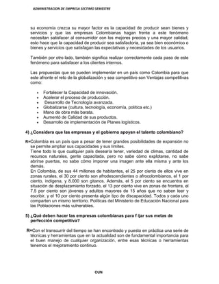 ADMINISTRACION DE EMPRESA SECTIMO SEMESTRE
CUN
su economía crezca su mayor factor es la capacidad de producir sean bienes y
servicios y que las empresas Colombianas hagan frente a este fenómeno
necesitan satisfacer al consumidor con los mejores precios y una mayor calidad,
esto hace que la capacidad de producir sea satisfactoria, ya sea bien económico o
bienes y servicios que satisfagan las expectativas y necesidades de los usuarios.
También por otro lado, también significa realizar correctamente cada paso de este
fenómeno para satisfacer a los clientes internos.
Las propuestas que se pueden implementar en un país como Colombia para que
este afronte el reto de la globalización y sea competitivo son Ventajas competitivas
como:
Fortalecer la Capacidad de innovación.
Acelerar el proceso de producción.
Desarrollo de Tecnología avanzada.
Globalizarse (cultura, tecnología, economía, política etc.)
Mano de obra más barata.
Aumentó de Calidad de sus productos.
Desarrollo de implementación de Planes logísticos.
4) ¿Considera que las empresas y el gobierno apoyan el talento colombiano?
R=Colombia es un país que a pesar de tener grandes posibilidades de expansión no
se permite ampliar sus capacidades y sus límites.
Tiene todo lo que cualquier país desearía tener, variedad de climas, cantidad de
recursos naturales, gente capacitada, pero no sabe cómo explotarse, no sabe
abrirse puertas, no sabe cómo imponer una imagen ante ella misma y ante los
demás.
En Colombia, de sus 44 millones de habitantes, el 25 por ciento de ellos vive en
zonas rurales, el 30 por ciento son afrodescendientes o afrocolombianos, el 1 por
ciento, indígena, y 8.000 son gitanos. Además, el 5 por ciento se encuentra en
situación de desplazamiento forzado, el 13 por ciento vive en zonas de frontera, el
7.5 por ciento son jóvenes y adultos mayores de 15 años que no saben leer y
escribir, y el 10 por ciento presenta algún tipo de discapacidad. Todos y cada uno
comparten un mismo territorio. Políticas del Ministerio de Educación Nacional para
las Poblaciones más vulnerables.
5) ¿Qué deben hacer las empresas colombianas para f ijar sus metas de
perfección competitiva?
R=Con el transcurrir del tiempo se han encontrado y puesto en práctica una serie de
técnicas y herramientas que en la actualidad son de fundamental importancia para
el buen manejo de cualquier organización, entre esas técnicas o herramientas
tenemos el mejoramiento continuo.
 