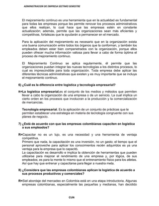 ADMINISTRACION DE EMPRESA SECTIMO SEMESTRE
CUN
El mejoramiento continuo es una herramienta que en la actualidad es fundamental
para todas las empresas porque les permite renovar los procesos administrativos
que ellos realizan, lo cual hace que las empresas estén en constante
actualización; además, permite que las organizaciones sean más eficientes y
competitivas, fortalezas que le ayudarán a permanecer en el mercado.
Para la aplicación del mejoramiento es necesario que en la organización exista
una buena comunicación entre todos los órganos que la conforman, y también los
empleados deben estar bien compenetrados con la organización, porque ellos
pueden ofrecer mucha información valiosa para llevar a cabo de forma óptima el
proceso de mejoramiento continuo.
El Mejoramiento Continuo se aplica regularmente, él permite que las
organizaciones puedan integrar las nuevas tecnologías a los distintos procesos, lo
cual es imprescindible para toda organización. Toda empresa debe aplicar las
diferentes técnicas administrativas que existen y es muy importante que se incluya
el mejoramiento continuo.
6) ¿Cuál es la diferencia entre logística y tecnología empresarial?
R=La logística empresarial.es el conjunto de los medios y métodos que permiten
llevar a cabo la organización de una empresa o de un servicio. La cual implica un
cierto orden en los procesos que involucran a la producción y la comercialización
de mercancías.
Tecnología empresarial. Es la aplicación de un conjunto de prácticas que le
permiten establecer una estrategia en materia de tecnología congruente con sus
planes de negocio.
7) ¿Está de acuerdo con que las empresas colombianas capaciten en logística
a sus empleados?
R=Capacitar no es un lujo, es una necesidad y una herramienta de ventaja
competitiva.
Primero que nada, la capacitación es una inversión, no un gasto; el tiempo que el
personal aproveche para aplicar los conocimientos recién adquiridos es ya una
ventaja para la empresa que lo capacitó.
La capacitación es desarrollo e implica la obtención de herramientas que pueden
utilizarse para mejorar el rendimiento de una empresa y, por lógica, de sus
empleados; es para la mente lo mismo que el entrenamiento físico para los atletas.
Así que hay que entrenar y capacitarse para llegar a nuestra meta.
8) ¿Considera que las empresas colombianas aplican la logística de acuerdo a
sus procesos productivos y comerciales?
R=Siel abordaje del mercadeo en Colombia está en una etapa introductoria. Algunas
empresas colombianas, especialmente las pequeñas y medianas, han decidido
 