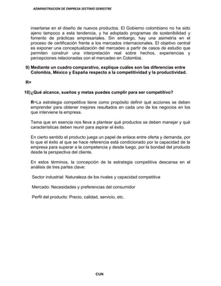 ADMINISTRACION DE EMPRESA SECTIMO SEMESTRE
CUN
insertarse en el diseño de nuevos productos. El Gobierno colombiano no ha sido
ajeno tampoco a esta tendencia, y ha adoptado programas de sostenibilidad y
fomento de prácticas empresariales. Sin embargo, hay una asimetría en el
proceso de certificación frente a los mercados internacionales. El objetivo central
es exponer una conceptualización del mercadeo a partir de casos de estudio que
permiten construir una interpretación real sobre hechos, experiencias y
percepciones relacionadas con el mercadeo en Colombia.
9) Mediante un cuadro comparativo, explique cuáles son las diferencias entre
Colombia, México y España respecto a la competitividad y la productividad.
R=
10)¿Qué alcance, sueños y metas puedes cumplir para ser competitivo?
R=La estrategia competitiva tiene como propósito definir qué acciones se deben
emprender para obtener mejores resultados en cada uno de los negocios en los
que interviene la empresa.
Tema que en esencia nos lleva a plantear qué productos se deben manejar y qué
características deben reunir para aspirar el éxito.
En cierto sentido el producto juega un papel de enlace entre oferta y demanda, por
lo que el éxito al que se hace referencia está condicionado por la capacidad de la
empresa para superar a la competencia y desde luego, por la bondad del producto
desde la perspectiva del cliente.
En estos términos, la concepción de la estrategia competitiva descansa en el
análisis de tres partes clave:
Sector industrial: Naturaleza de los rivales y capacidad competitiva
Mercado: Necesidades y preferencias del consumidor
Perfil del producto: Precio, calidad, servicio, etc.
 