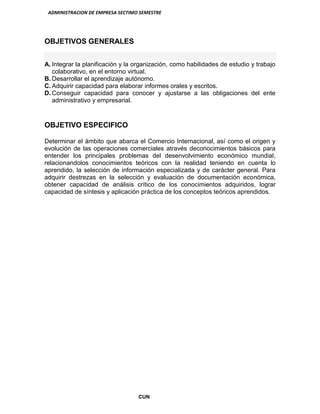 ADMINISTRACION DE EMPRESA SECTIMO SEMESTRE
CUN
OBJETIVOS GENERALES
A. Integrar la planificación y la organización, como habilidades de estudio y trabajo
colaborativo, en el entorno virtual.
B. Desarrollar el aprendizaje autónomo.
C. Adquirir capacidad para elaborar informes orales y escritos.
D. Conseguir capacidad para conocer y ajustarse a las obligaciones del ente
administrativo y empresarial.
OBJETIVO ESPECIFICO
Determinar el ámbito que abarca el Comercio Internacional, así como el origen y
evolución de las operaciones comerciales através deconocimientos básicos para
entender los principales problemas del desenvolvimiento económico mundial,
relacionandolos conocimientos teóricos con la realidad teniendo en cuenta lo
aprendido, la selección de información especializada y de carácter general. Para
adquirir destrezas en la selección y evaluación de documentación económica,
obtener capacidad de análisis crítico de los conocimientos adquiridos, lograr
capacidad de síntesis y aplicación práctica de los conceptos teóricos aprendidos.
 