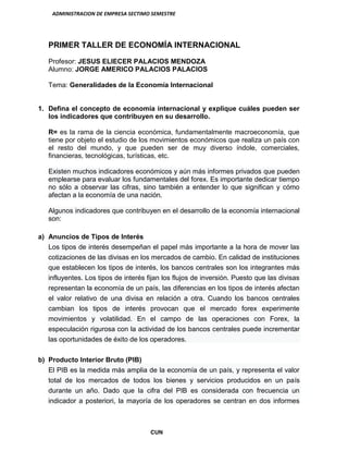 ADMINISTRACION DE EMPRESA SECTIMO SEMESTRE
CUN
PRIMER TALLER DE ECONOMÍA INTERNACIONAL
Profesor: JESUS ELIECER PALACIOS MENDOZA
Alumno: JORGE AMERICO PALACIOS PALACIOS
Tema: Generalidades de la Economía Internacional
1. Defina el concepto de economía internacional y explique cuáles pueden ser
los indicadores que contribuyen en su desarrollo.
R= es la rama de la ciencia económica, fundamentalmente macroeconomía, que
tiene por objeto el estudio de los movimientos económicos que realiza un país con
el resto del mundo, y que pueden ser de muy diverso índole, comerciales,
financieras, tecnológicas, turísticas, etc.
Existen muchos indicadores económicos y aún más informes privados que pueden
emplearse para evaluar los fundamentales del forex. Es importante dedicar tiempo
no sólo a observar las cifras, sino también a entender lo que significan y cómo
afectan a la economía de una nación.
Algunos indicadores que contribuyen en el desarrollo de la economía internacional
son:
a) Anuncios de Tipos de Interés
Los tipos de interés desempeñan el papel más importante a la hora de mover las
cotizaciones de las divisas en los mercados de cambio. En calidad de instituciones
que establecen los tipos de interés, los bancos centrales son los integrantes más
influyentes. Los tipos de interés fijan los flujos de inversión. Puesto que las divisas
representan la economía de un país, las diferencias en los tipos de interés afectan
el valor relativo de una divisa en relación a otra. Cuando los bancos centrales
cambian los tipos de interés provocan que el mercado forex experimente
movimientos y volatilidad. En el campo de las operaciones con Forex, la
especulación rigurosa con la actividad de los bancos centrales puede incrementar
las oportunidades de éxito de los operadores.
b) Producto Interior Bruto (PIB)
El PIB es la medida más amplia de la economía de un país, y representa el valor
total de los mercados de todos los bienes y servicios producidos en un país
durante un año. Dado que la cifra del PIB es considerada con frecuencia un
indicador a posteriori, la mayoría de los operadores se centran en dos informes
 