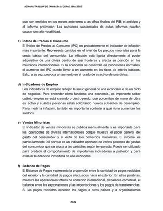 ADMINISTRACION DE EMPRESA SECTIMO SEMESTRE
CUN
que son emitidos en los meses anteriores a las cifras finales del PIB: el anticipo y
el informe preliminar. Las revisiones sustanciales de estos informes pueden
causar una alta volatilidad.
c) Índice de Precios al Consumo
El Índice de Precios al Consumo (IPC) es probablemente el indicador de inflación
más importante. Representa cambios en el nivel de los precios minoristas para la
cesta básica del consumidor. La inflación está ligada directamente al poder
adquisitivo de una divisa dentro de sus fronteras y afecta su posición en los
mercados internacionales. Si la economía se desarrolla en condiciones normales,
el aumento del IPC puede llevar a un aumento en los tipos de interés básicos.
Esto, a su vez, provoca un aumento en el grado de atractivo de una divisa.
d) Indicadores de Empleo
Los indicadores de empleo reflejan la salud general de una economía o de un ciclo
de negocios. Para entender cómo funciona una economía, es importante saber
cuánto empleo se está creando o destruyendo, qué porcentaje de mano de obra
es activo y cuántas personas están solicitando nuevos subsidios de desempleo.
Para medir la inflación, también es importante controlar a qué ritmo aumentan los
sueldos.
e) Ventas Minoristas
El indicador de ventas minoristas se publica mensualmente y es importante para
los operadores de divisas internacionales porque muestra el poder general del
gasto del consumidor y el éxito de los comercios minoristas. El informe es
particularmente útil porque es un indicador oportuno de varios patrones de gastos
del consumidor que se ajusta a las variables según temporada. Puede ser utilizado
para predecir el comportamiento de importantes indicadores a posteriori y para
evaluar la dirección inmediata de una economía.
f) Balance de Pagos
El Balance de Pagos representa la proporción entre la cantidad de pagos recibidos
del exterior y la cantidad de pagos efectuados hacia el exterior. En otras palabras,
muestra las operaciones totales de comercio internacional, el balance comercial, el
balance entre las exportaciones y las importaciones y los pagos de transferencias.
Si los pagos recibidos exceden los pagos a otros países y a organizaciones
 