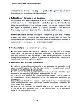 ADMINISTRACION DE EMPRESA SECTIMO SEMESTRE
CUN
internacionales, el balance de pagos es positivo. El superávit es un factor
favorable para el crecimiento de la divisa nacional.
g) Política Fiscal y Monetaria de los Gobiernos
La estabilidad de la economía (ejemplo el empleo total, el control de la inflación y
un balance de pagos equitativo) es uno de los objetivos que los gobiernos intentan
lograr mediante la ejecución de políticas fiscales y monetarias. La política fiscal
está ligada a impuestos y gastos, y la política monetaria a los mercados
financieros y al suministro de crédito, dinero y demás bienes financieros.
Conclusión: Existen muchos indicadores económicos y aún más informes
privados que pueden emplearse para evaluar los fundamentales del forex. Es
importante dedicar tiempo no sólo a observar las cifras, sino también a entender lo
que significan y cómo afectan a la economía de una nación.
2. Cuál es el objeto de la economía internacional.
R= En opinión de muchos economistas y expertos en ciencia política el mundo se
dirige hacia una economía de mercado globalizada. La liberalización de los
mercados, el aumento del comercio exterior y de la inversión extranjera directa, la
innovación tecnológica y el colapso de la economía socialista, han producido lo
que algunos denominan capitalismo global.
3. Importancia de la economía internacional.
R= La importancia del buen desempeño de las relaciones internacionales en el
desarrollo, político, comercial, cultural a nivel mundial es primordial hoy día para el
logro del desarrollo integral de las naciones.
No hay una sola nación que pueda considerarse autosuficiente así misma y que
no necesite del concurso y apoyo de los demás países, aun las
naciones más ricas necesitan recursos de los cuales carecen y que por medio de
las negociaciones y acuerdos mundiales suplen sus necesidades y carencias en
otras zonas.
Las condiciones climatológicas propias de cada nación la hacen intercambiar con
zonas donde producen bienes necesarios para la supervivencia y desarrollo de
áreas vitales entre naciones.
El desarrollo del comercio internacional hace que los países prosperen, al
aprovechar sus activos producen mejor, y luego intercambian con otros países lo
que a su vez ellos producen mejor.
 