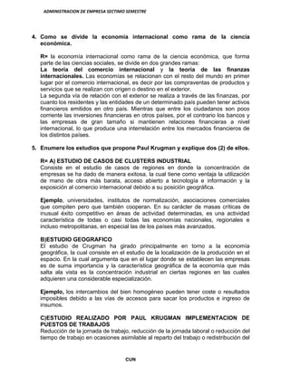 ADMINISTRACION DE EMPRESA SECTIMO SEMESTRE
CUN
4. Como se divide la economía internacional como rama de la ciencia
económica.
R= la economía internacional como rama de la ciencia económica, que forma
parte de las ciencias sociales, se divide en dos grandes ramas:
La teoría del comercio internacional y la teoría de las finanzas
internacionales. Las economías se relacionan con el resto del mundo en primer
lugar por el comercio internacional, es decir por las compraventas de productos y
servicios que se realizan con origen o destino en el exterior.
La segunda vía de relación con el exterior se realiza a través de las finanzas, por
cuanto los residentes y las entidades de un determinado país pueden tener activos
financieros emitidos en otro país. Mientras que entre los ciudadanos son poco
corriente las inversiones financieras en otros países, por el contrario los bancos y
las empresas de gran tamaño si mantienen relaciones financieras a nivel
internacional, lo que produce una interrelación entre los mercados financieros de
los distintos países.
5. Enumere los estudios que propone Paul Krugman y explique dos (2) de ellos.
R= A) ESTUDIO DE CASOS DE CLUSTERS INDUSTRIAL
Consiste en el estudio de casos de regiones en donde la concentración de
empresas se ha dado de manera exitosa, la cual tiene como ventaja la utilización
de mano de obra más barata, acceso abierto a tecnología e información y la
exposición al comercio internacional debido a su posición geográfica.
Ejemplo, universidades, institutos de normalización, asociaciones comerciales
que compiten pero que también cooperan. En su carácter de masas críticas de
inusual éxito competitivo en áreas de actividad determinadas, es una actividad
característica de todas o casi todas las economías nacionales, regionales e
incluso metropolitanas, en especial las de los países más avanzados.
B)ESTUDIO GEOGRAFICO
El estudio de Crugman ha girado principalmente en torno a la economía
geográfica, la cual consiste en el estudio de la localización de la producción en el
espacio. En la cual argumenta que en el lugar donde se establecen las empresas
es de suma importancia y la característica geográfica de la economía que más
salta ala vista es la concentración industrial en ciertas regiones en las cuales
adquieren una considerable especialización.
Ejemplo, los intercambios del bien homogéneo pueden tener coste o resultados
imposibles debido a las vías de accesos para sacar los productos e ingreso de
insumos.
C)ESTUDIO REALIZADO POR PAUL KRUGMAN IMPLEMENTACION DE
PUESTOS DE TRABAJOS
Reducción de la jornada de trabajo, reducción de la jornada laboral o reducción del
tiempo de trabajo en ocasiones asimilable al reparto del trabajo o redistribución del
 
