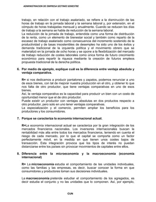 ADMINISTRACION DE EMPRESA SECTIMO SEMESTRE
CUN
trabajo, en relación con el trabajo asalariado, se refiere a la disminución de las
horas de trabajo en la jornada laboral y la semana laboral y, por extensión, en el
cómputo de horas trabajadas mensual y anualmente. Cuando se reducen los días
de trabajo a la semana se habla de reducción de la semana laboral.
La reducción de la jornada de trabajo, entendida como una forma de distribución
de la renta, como un elemento de bienestar social y también como reparto de la
escasez de trabajo asalariado como consecuencia del incremento sostenido de la
productividad y de tasas insostenibles de desempleo ha sido uno de los éxitos y
demanda tradicional de la izquierda política y el movimiento obrero que se
materializó en la jornada de ocho horas y se opone a la flexibilización del mercado
de trabajo reducción de costes laborales como única forma de futuro crecimiento
económico para repartir la riqueza mediante la creación de futuros empleos
propuesta tradicional de la derecha política.
6. Por medio de ejemplo, explique cuál es la diferencia entre ventaja absoluta y
ventaja comparativa.
R= si nos dedicamos a producir pantalones y zapatos, podemos renunciar a uno
de esos bienes, con tal de mejorar nuestra producción en el otro, y obtener lo que
nos falta de otro productor, que tiene ventajas comparativas en uno de esos
bienes.
Así, la ventaja comparativa es la capacidad para producir un bien con un costo de
oportunidad menor que el de otro productor.
Puede existir un productor con ventajas absolutas en dos productos respecto a
otro productor, pero solo en uno tener ventajas comparativas.
La especialización y el comercio, permiten ampliar los beneficios para los
productores y los consumidores.
7. Porque se caracteriza la economía internacional actual.
R=La economía internacional actual se caracteriza por la gran integración de los
mercados financieros nacionales. Los inversores internacionales buscan la
rentabilidad más alta entre todos los mercados financieros, teniendo en cuenta el
riesgo de cada mercado, por lo que el capital se comporta como un factor
perfectamente móvil, en la medida en que tienen unos costes bajos de
transacción. Esta integración provoca que los tipos de interés no puedan
distanciarse entre los países sin provocar movimientos de capitales entre ellos.
8. Diferencia entre la microeconomía y la macroeconomía (economía
internacional)
R= La microeconomía estudia el comportamiento de las unidades individuales,
como las familias y las empresas, es decir, buscar conocer la forma en que
consumidores y productores toman sus decisiones individuales.
La macroeconomía pretende estudiar el comportamiento de los agregados, es
decir estudia el conjunto y no las unidades que lo componen. Así, por ejemplo,
 