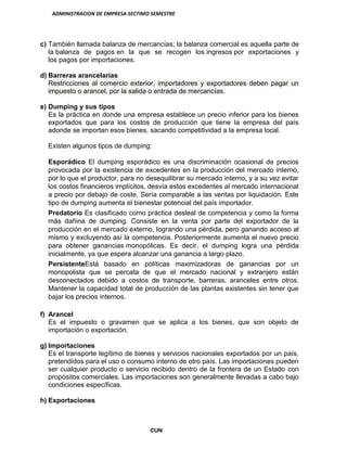 ADMINISTRACION DE EMPRESA SECTIMO SEMESTRE
CUN
c) También llamada balanza de mercancías; la balanza comercial es aquella parte de
la balanza de pagos en la que se recogen los ingresos por exportaciones y
los pagos por importaciones.
d) Barreras arancelarias
Restricciones al comercio exterior, importadores y exportadores deben pagar un
impuesto o arancel, por la salida o entrada de mercancías.
e) Dumping y sus tipos
Es la práctica en donde una empresa establece un precio inferior para los bienes
exportados que para los costos de producción que tiene la empresa del país
adonde se importan esos bienes, sacando competitividad a la empresa local.
Existen algunos tipos de dumping:
Esporádico El dumping esporádico es una discriminación ocasional de precios
provocada por la existencia de excedentes en la producción del mercado interno,
por lo que el productor, para no desequilibrar su mercado interno, y a su vez evitar
los costos financieros implícitos, desvía estos excedentes al mercado internacional
a precio por debajo de coste. Sería comparable a las ventas por liquidación. Este
tipo de dumping aumenta el bienestar potencial del país importador.
Predatorio Es clasificado como práctica desleal de competencia y como la forma
más dañina de dumping. Consiste en la venta por parte del exportador de la
producción en el mercado externo, logrando una pérdida, pero ganando acceso al
mismo y excluyendo así la competencia. Posteriormente aumenta el nuevo precio
para obtener ganancias monopólicas. Es decir, el dumping logra una pérdida
inicialmente, ya que espera alcanzar una ganancia a largo plazo.
PersistenteEstá basado en políticas maximizadoras de ganancias por un
monopolista que se percata de que el mercado nacional y extranjero están
desconectados debido a costos de transporte, barreras, aranceles entre otros.
Mantener la capacidad total de producción de las plantas existentes sin tener que
bajar los precios internos.
f) Arancel
Es el impuesto o gravamen que se aplica a los bienes, que son objeto de
importación o exportación.
g) Importaciones
Es el transporte legítimo de bienes y servicios nacionales exportados por un país,
pretendidos para el uso o consumo interno de otro país. Las importaciones pueden
ser cualquier producto o servicio recibido dentro de la frontera de un Estado con
propósitos comerciales. Las importaciones son generalmente llevadas a cabo bajo
condiciones específicas.
h) Exportaciones
 