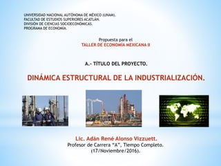 UNIVERSIDAD NACIONAL AUTÓNOMA DE MÉXICO (UNAM).
FACULTAD DE ESTUDIOS SUPERIORES ACATLÁN.
DIVISIÓN DE CIENCIAS SOCIOECONÓMICAS.
PROGRAMA DE ECONOMÍA.
Propuesta para el
TALLER DE ECONOMÍA MEXICANA II
A.- TÍTULO DEL PROYECTO.
DINÁMICA ESTRUCTURAL DE LA INDUSTRIALIZACIÓN.
Lic. Adán René Alonso Vizzuett.
Profesor de Carrera “A”, Tiempo Completo.
(17/Noviembre/2016).
 