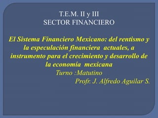 T.E.M. II y III
SECTOR FINANCIERO
El Sistema Financiero Mexicano: del rentismo y
la especulación financiera actuales, a
instrumento para el crecimiento y desarrollo de
la economía mexicana
Turno :Matutino
Profr. J. Alfredo Aguilar S.
 