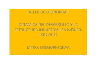 TALLER DE ECONOMIA II
DINÁMICA DEL DESARROLLO Y LA
ESTRUCTURA INDUSTRIAL EN MÉXIC0,
1982-2012
MTRO. GREGORIO SILVA
 