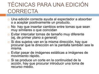 TÉCNICAS PARA UNA EDICIÓN CORRECTAUna edición correcta ayuda al espectador a absorber o a aceptar positivamente un producto.No  hay que insertar cambios entre tomas que sean muy similares o que coincidanEvitar intercalar tomas de tamaño muy diferente (ej, de primer plano a general)Si dos sujetos van en la misma dirección, hay que procurar que la dirección en la pantalla también sea la misma.Evitar pasar de imágenes estáticas a imágenes de movimiento rápido.Si se produce un corte en la continuidad de la acción, hay que procurar introducir una toma de recurso medio.