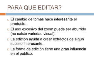 PARA QUE EDITAR?	El cambio de tomas hace interesante el producto.El uso excesivo del zoom puede ser aburrido (no existe variedad visual).La edición ayuda a crear extractos de algún suceso interesante.La forma de edición tiene una gran influencia en el público.