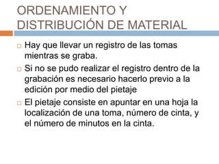 ORDENAMIENTO Y DISTRIBUCIÓN DE MATERIALHay que llevar un registro de las tomas mientras se graba.Si no se pudo realizar el registro dentro de la grabación es necesario hacerlo previo a la edición por medio del pietajeEl pietaje consiste en apuntar en una hoja la localización de una toma, número de cinta, y el número de minutos en la cinta.