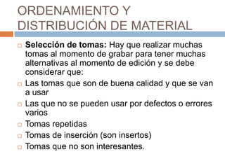ORDENAMIENTO Y DISTRIBUCIÓN DE MATERIALSelección de tomas: Hay que realizar muchas tomas al momento de grabar para tener muchas alternativas al momento de edición y se debe considerar que:Las tomas que son de buena calidad y que se van a usarLas que no se pueden usar por defectos o errores variosTomas repetidasTomas de inserción (son insertos)Tomas que no son interesantes.
